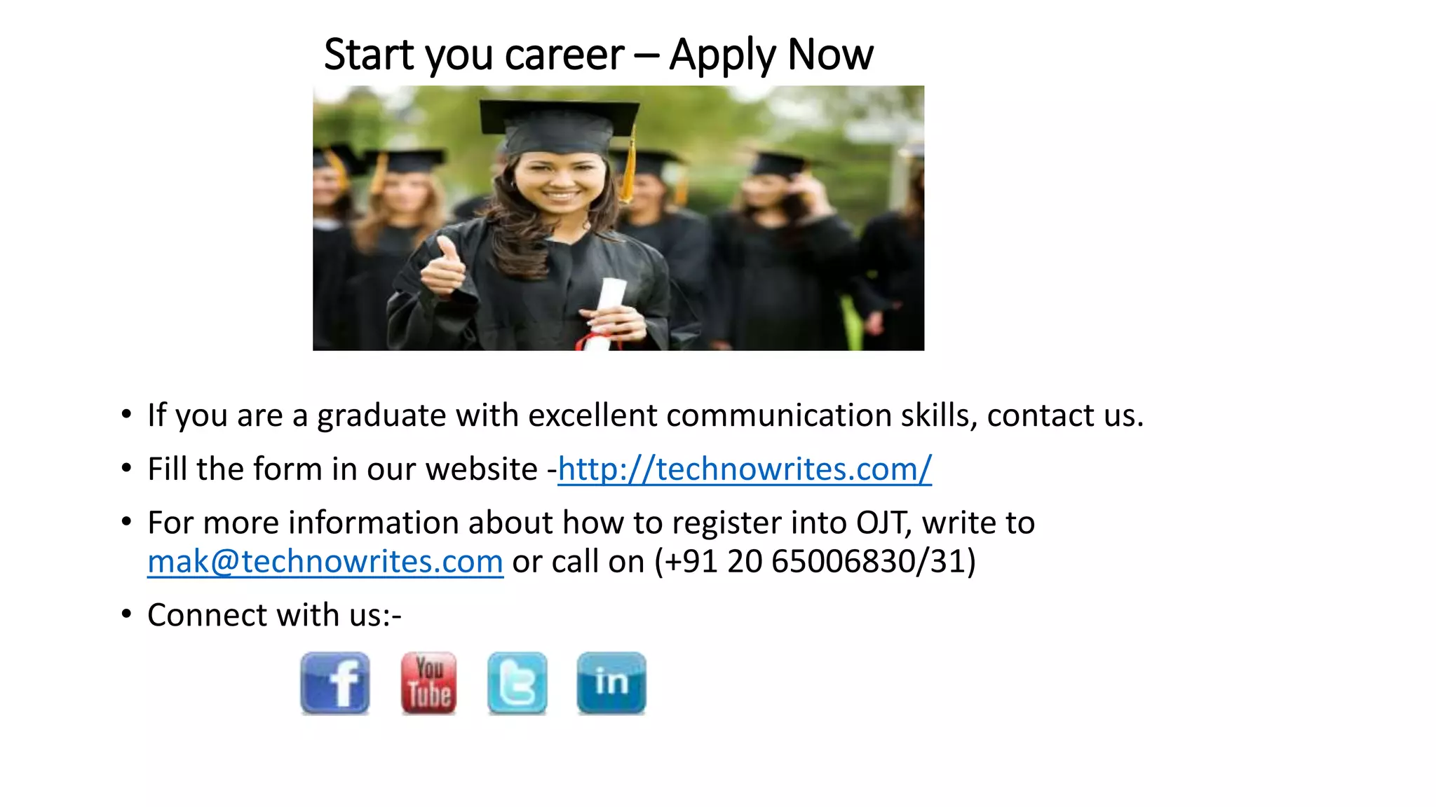 Start you career – Apply Now 
• If you are a graduate with excellent communication skills, contact us. 
• Fill the form in our website -http://technowrites.com/ 
• For more information about how to register into OJT, write to 
mak@technowrites.com or call on (+91 20 65006830/31) 
• Connect with us:- 
