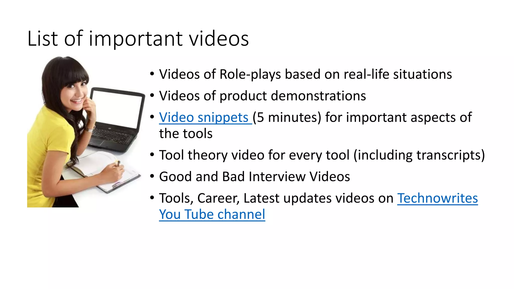 List of important videos 
• Videos of Role-plays based on real-life situations 
• Videos of product demonstrations 
• Video snippets (5 minutes) for important aspects of 
the tools 
• Tool theory video for every tool (including transcripts) 
• Good and Bad Interview Videos 
• Tools, Career, Latest updates videos on Technowrites 
You Tube channel 
 