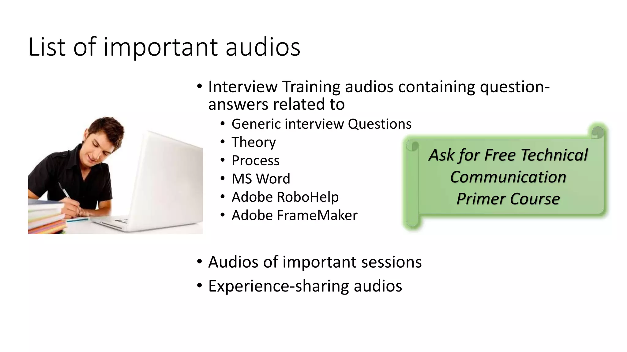 List of important audios 
• Interview Training audios containing question-answers 
related to 
• Generic interview Questions 
• Theory 
• Process 
• MS Word 
• Adobe RoboHelp 
• Adobe FrameMaker 
• Audios of important sessions 
• Experience-sharing audios 
Ask for Free Technical 
Communication 
Primer Course 
 