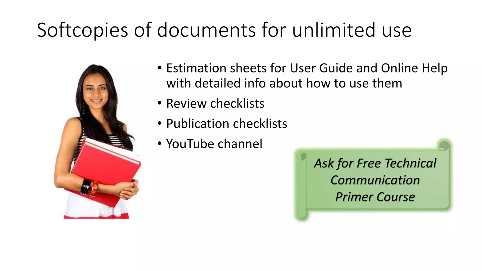 Softcopies of documents for unlimited use 
• Estimation sheets for User Guide and Online Help 
with detailed info about how to use them 
• Review checklists 
• Publication checklists 
• YouTube channel 
Ask for Free Technical 
Communication 
Primer Course 
 