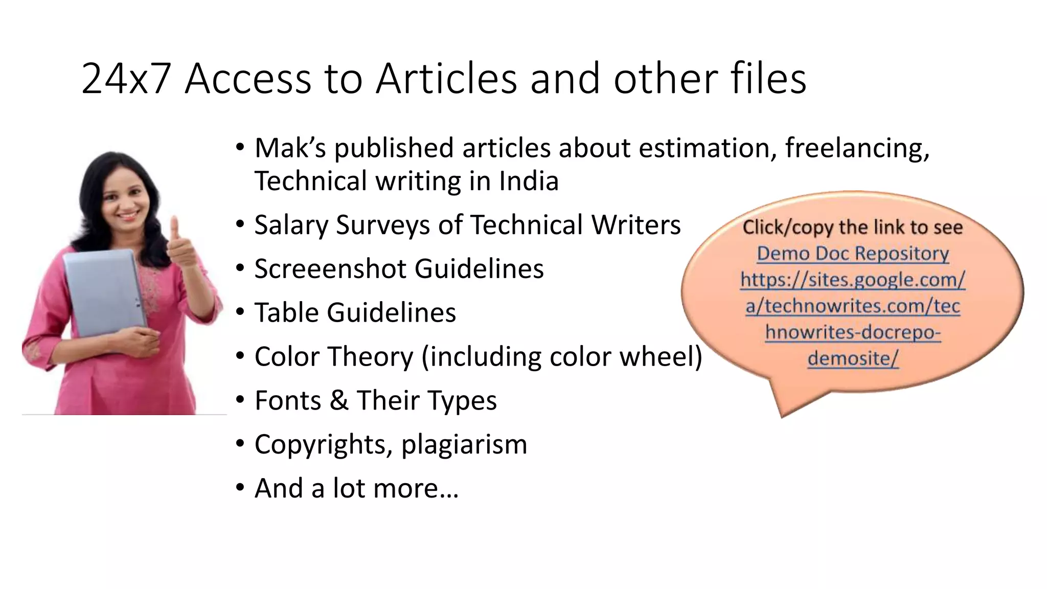 24x7 Access to Articles and other files 
• Mak’s published articles about estimation, freelancing, 
Technical writing in India 
• Salary Surveys of Technical Writers 
• Screeenshot Guidelines 
• Table Guidelines 
• Color Theory (including color wheel) 
• Fonts & Their Types 
• Copyrights, plagiarism 
• And a lot more… 
 