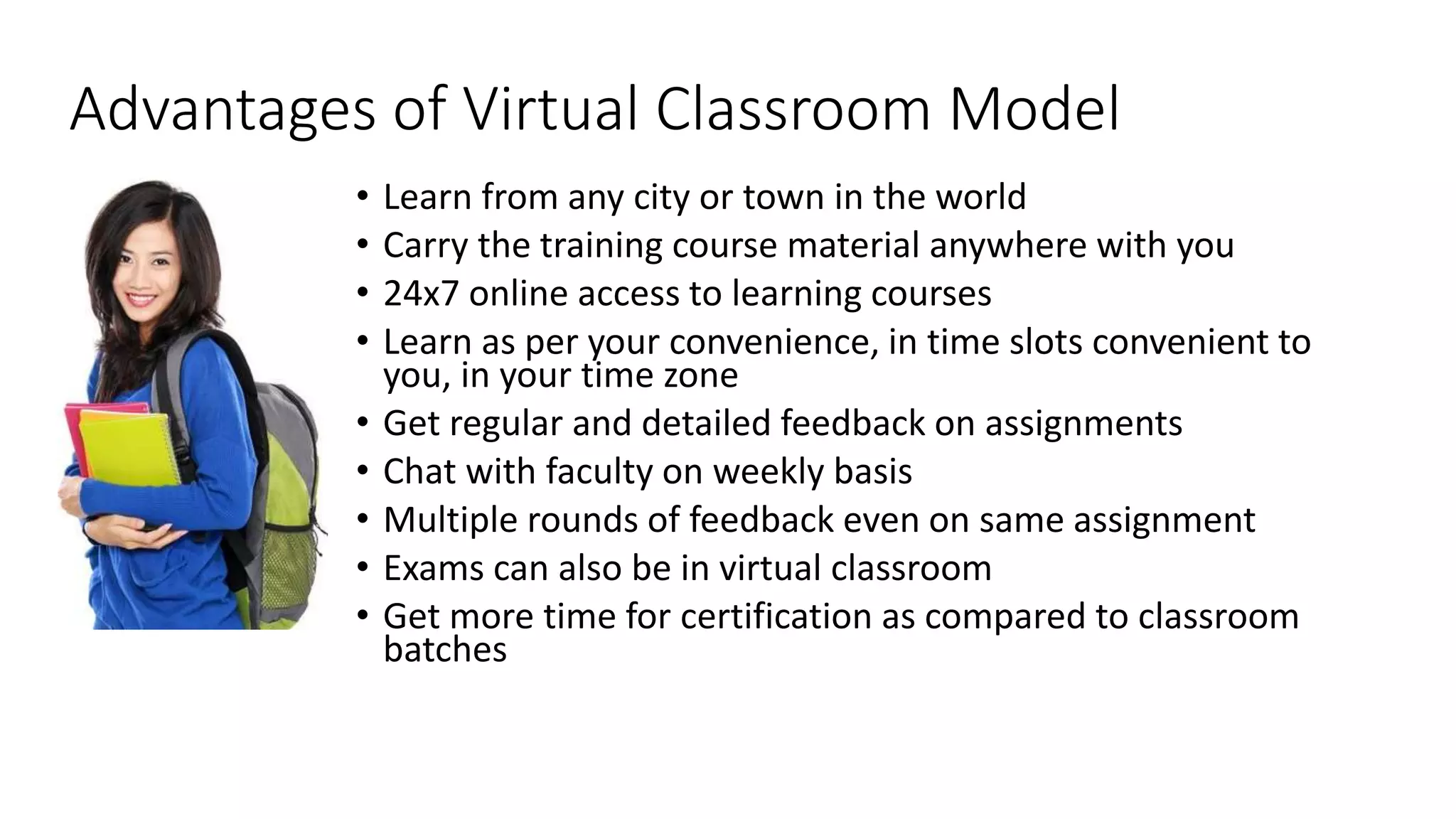 Advantages of Virtual Classroom Model 
• Learn from any city or town in the world 
• Carry the training course material anywhere with you 
• 24x7 online access to learning courses 
• Learn as per your convenience, in time slots convenient to 
you, in your time zone 
• Get regular and detailed feedback on assignments 
• Chat with faculty on weekly basis 
• Multiple rounds of feedback even on same assignment 
• Exams can also be in virtual classroom 
• Get more time for certification as compared to classroom 
batches 
 