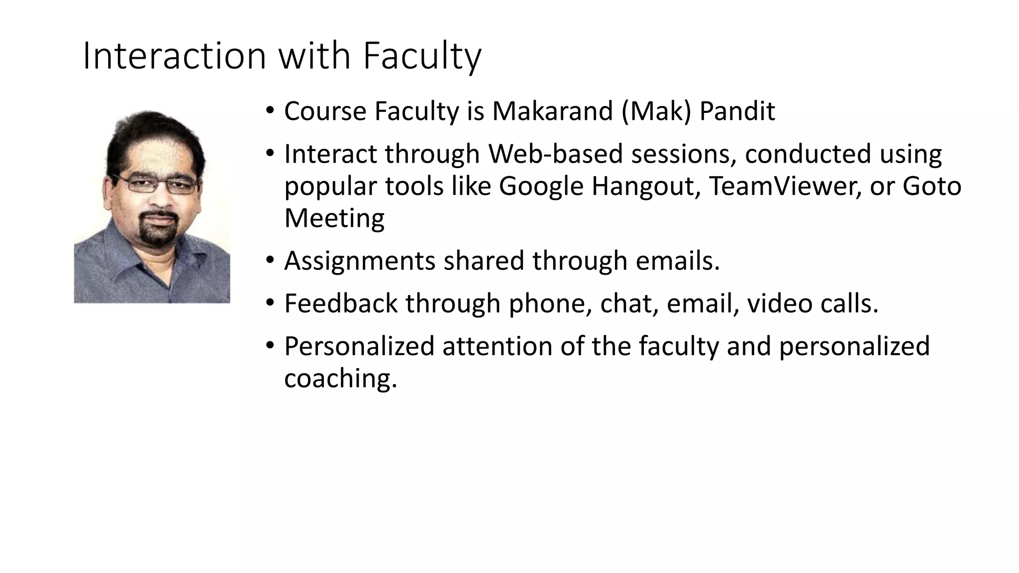 Interaction with Faculty 
• Course Faculty is Makarand (Mak) Pandit 
• Interact through Web-based sessions, conducted using 
popular tools like Google Hangout, TeamViewer, or Goto 
Meeting 
• Assignments shared through emails. 
• Feedback through phone, chat, email, video calls. 
• Personalized attention of the faculty and personalized 
coaching. 
 