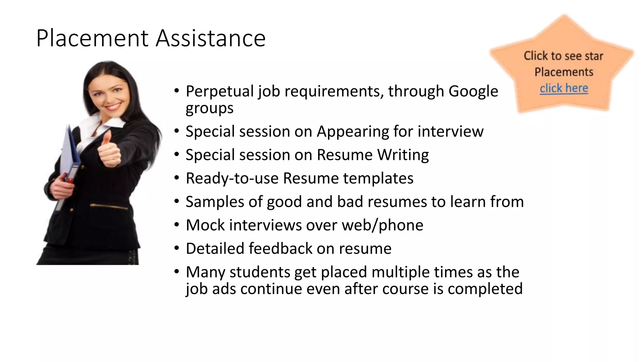 Placement Assistance 
• Perpetual job requirements, through Google 
groups 
• Special session on Appearing for interview 
• Special session on Resume Writing 
• Ready-to-use Resume templates 
• Samples of good and bad resumes to learn from 
• Mock interviews over web/phone 
• Detailed feedback on resume 
• Many students get placed multiple times as the 
job ads continue even after course is completed 
 