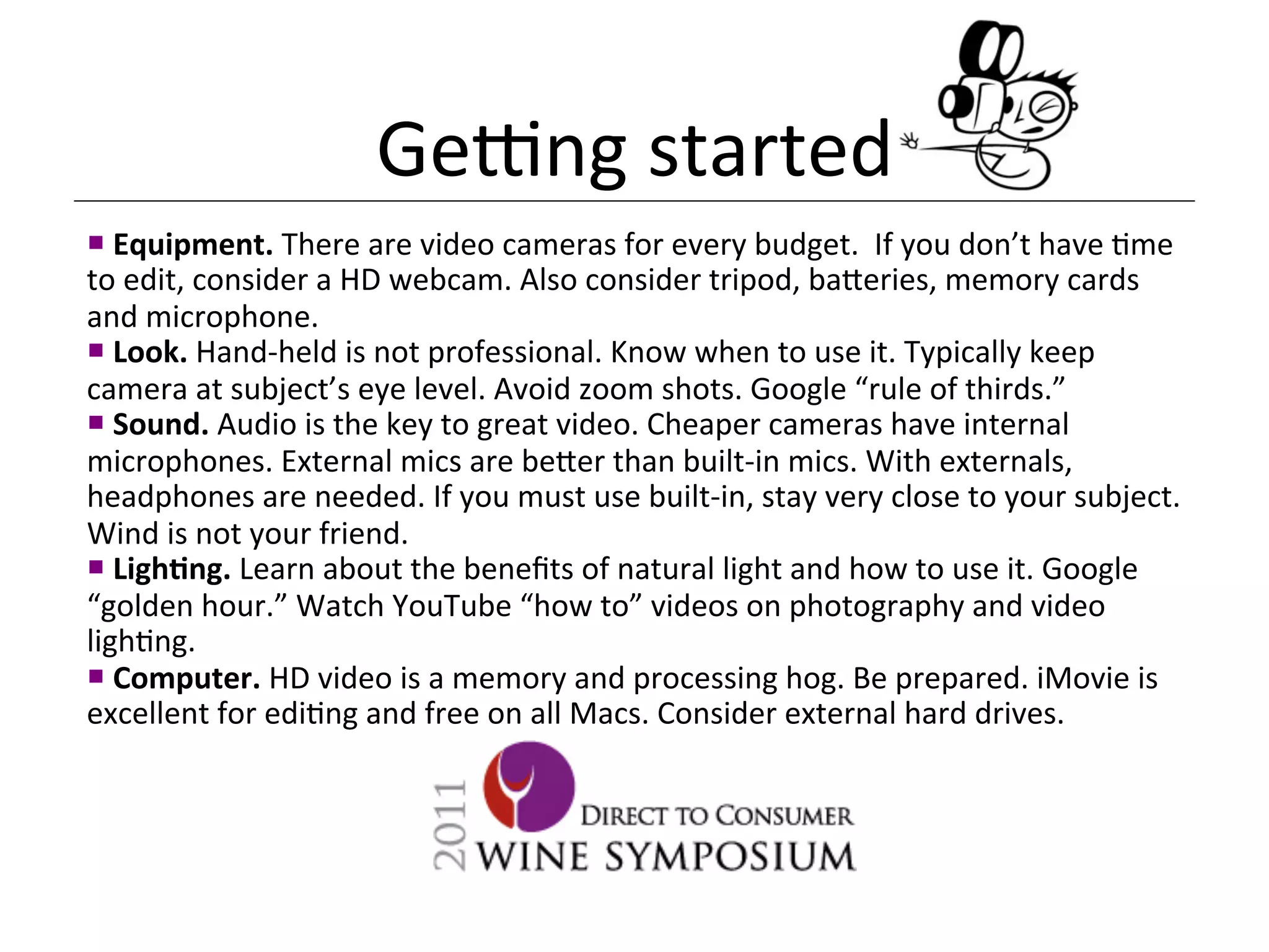 Genng	
  started	
  
¡ 	
  Equipment.	
  There	
  are	
  video	
  cameras	
  for	
  every	
  budget.	
  	
  If	
  you	
  don’t	
  have	
  <me	
  
to	
  edit,	
  consider	
  a	
  HD	
  webcam.	
  Also	
  consider	
  tripod,	
  ba[eries,	
  memory	
  cards	
  
and	
  microphone.	
  	
  
¡ 	
  Look.	
  Hand-­‐held	
  is	
  not	
  professional.	
  Know	
  when	
  to	
  use	
  it.	
  Typically	
  keep	
  
camera	
  at	
  subject’s	
  eye	
  level.	
  Avoid	
  zoom	
  shots.	
  Google	
  “rule	
  of	
  thirds.”	
  
¡ 	
  Sound.	
  Audio	
  is	
  the	
  key	
  to	
  great	
  video.	
  Cheaper	
  cameras	
  have	
  internal	
  
microphones.	
  External	
  mics	
  are	
  be[er	
  than	
  built-­‐in	
  mics.	
  With	
  externals,	
  
headphones	
  are	
  needed.	
  If	
  you	
  must	
  use	
  built-­‐in,	
  stay	
  very	
  close	
  to	
  your	
  subject.	
  
Wind	
  is	
  not	
  your	
  friend.	
  	
  
¡ 	
  LighDng.	
  Learn	
  about	
  the	
  beneﬁts	
  of	
  natural	
  light	
  and	
  how	
  to	
  use	
  it.	
  Google	
  
“golden	
  hour.”	
  Watch	
  YouTube	
  “how	
  to”	
  videos	
  on	
  photography	
  and	
  video	
  
ligh<ng.	
  
¡ 	
  Computer.	
  HD	
  video	
  is	
  a	
  memory	
  and	
  processing	
  hog.	
  Be	
  prepared.	
  iMovie	
  is	
  
excellent	
  for	
  edi<ng	
  and	
  free	
  on	
  all	
  Macs.	
  Consider	
  external	
  hard	
  drives.	
  
 