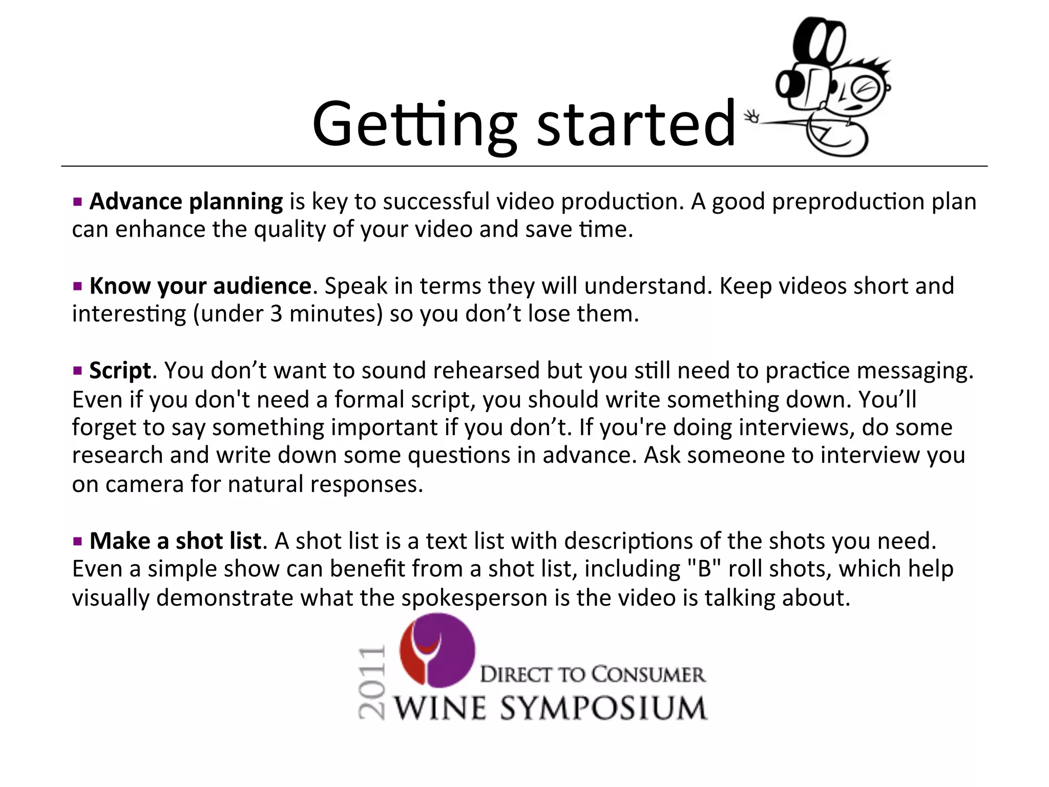 Genng	
  started	
  
¡ 	
  Advance	
  planning	
  is	
  key	
  to	
  successful	
  video	
  produc<on.	
  A	
  good	
  preproduc<on	
  plan	
  
can	
  enhance	
  the	
  quality	
  of	
  your	
  video	
  and	
  save	
  <me.	
  

¡ 	
  Know	
  your	
  audience.	
  Speak	
  in	
  terms	
  they	
  will	
  understand.	
  Keep	
  videos	
  short	
  and	
  
interes<ng	
  (under	
  3	
  minutes)	
  so	
  you	
  don’t	
  lose	
  them.	
  	
  	
  

¡ 	
  Script.	
  You	
  don’t	
  want	
  to	
  sound	
  rehearsed	
  but	
  you	
  s<ll	
  need	
  to	
  prac<ce	
  messaging.	
  
Even	
  if	
  you	
  don't	
  need	
  a	
  formal	
  script,	
  you	
  should	
  write	
  something	
  down.	
  You’ll	
  
forget	
  to	
  say	
  something	
  important	
  if	
  you	
  don’t.	
  If	
  you're	
  doing	
  interviews,	
  do	
  some	
  
research	
  and	
  write	
  down	
  some	
  ques<ons	
  in	
  advance.	
  Ask	
  someone	
  to	
  interview	
  you	
  
on	
  camera	
  for	
  natural	
  responses.	
  

¡ 	
  Make	
  a	
  shot	
  list.	
  A	
  shot	
  list	
  is	
  a	
  text	
  list	
  with	
  descrip<ons	
  of	
  the	
  shots	
  you	
  need.	
  
Even	
  a	
  simple	
  show	
  can	
  beneﬁt	
  from	
  a	
  shot	
  list,	
  including	
  "B"	
  roll	
  shots,	
  which	
  help	
  
visually	
  demonstrate	
  what	
  the	
  spokesperson	
  is	
  the	
  video	
  is	
  talking	
  about.	
  
 