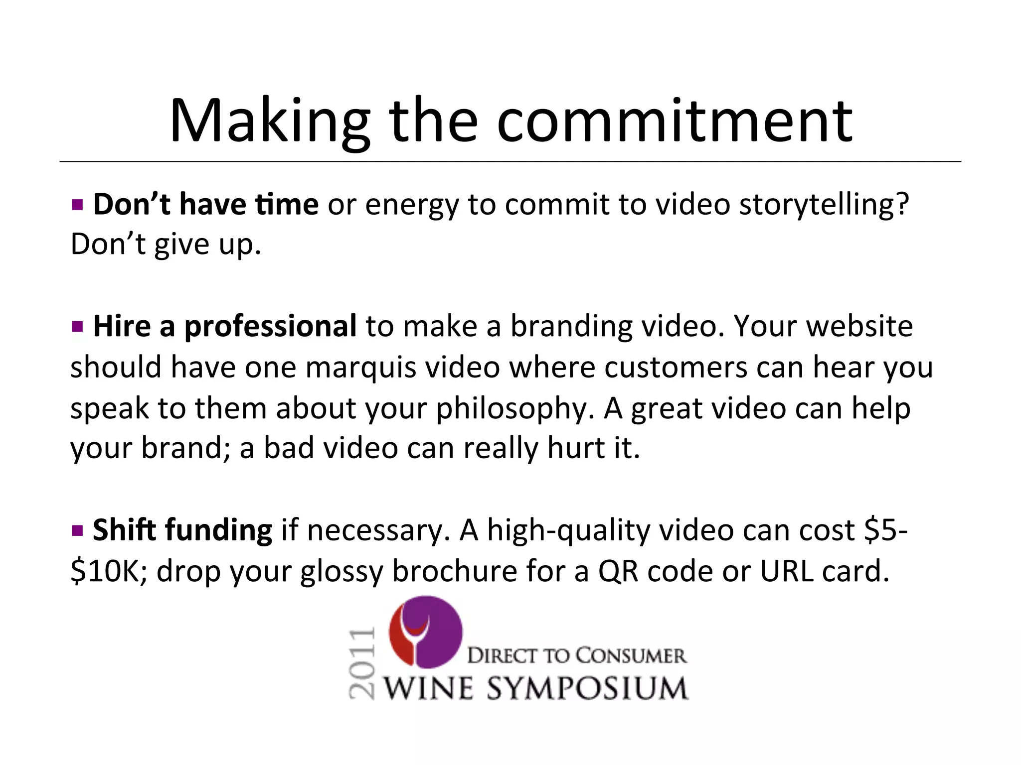 Making	
  the	
  commitment	
  
¡ 	
  Don’t	
  have	
  Dme	
  or	
  energy	
  to	
  commit	
  to	
  video	
  storytelling?	
  
Don’t	
  give	
  up.	
  

¡ 	
  Hire	
  a	
  professional	
  to	
  make	
  a	
  branding	
  video.	
  Your	
  website	
  
should	
  have	
  one	
  marquis	
  video	
  where	
  customers	
  can	
  hear	
  you	
  
speak	
  to	
  them	
  about	
  your	
  philosophy.	
  A	
  great	
  video	
  can	
  help	
  
your	
  brand;	
  a	
  bad	
  video	
  can	
  really	
  hurt	
  it.	
  
	
  
¡ 	
  ShiM	
  funding	
  if	
  necessary.	
  A	
  high-­‐quality	
  video	
  can	
  cost	
  $5-­‐
$10K;	
  drop	
  your	
  glossy	
  brochure	
  for	
  a	
  QR	
  code	
  or	
  URL	
  card.	
  	
  
	
  
 