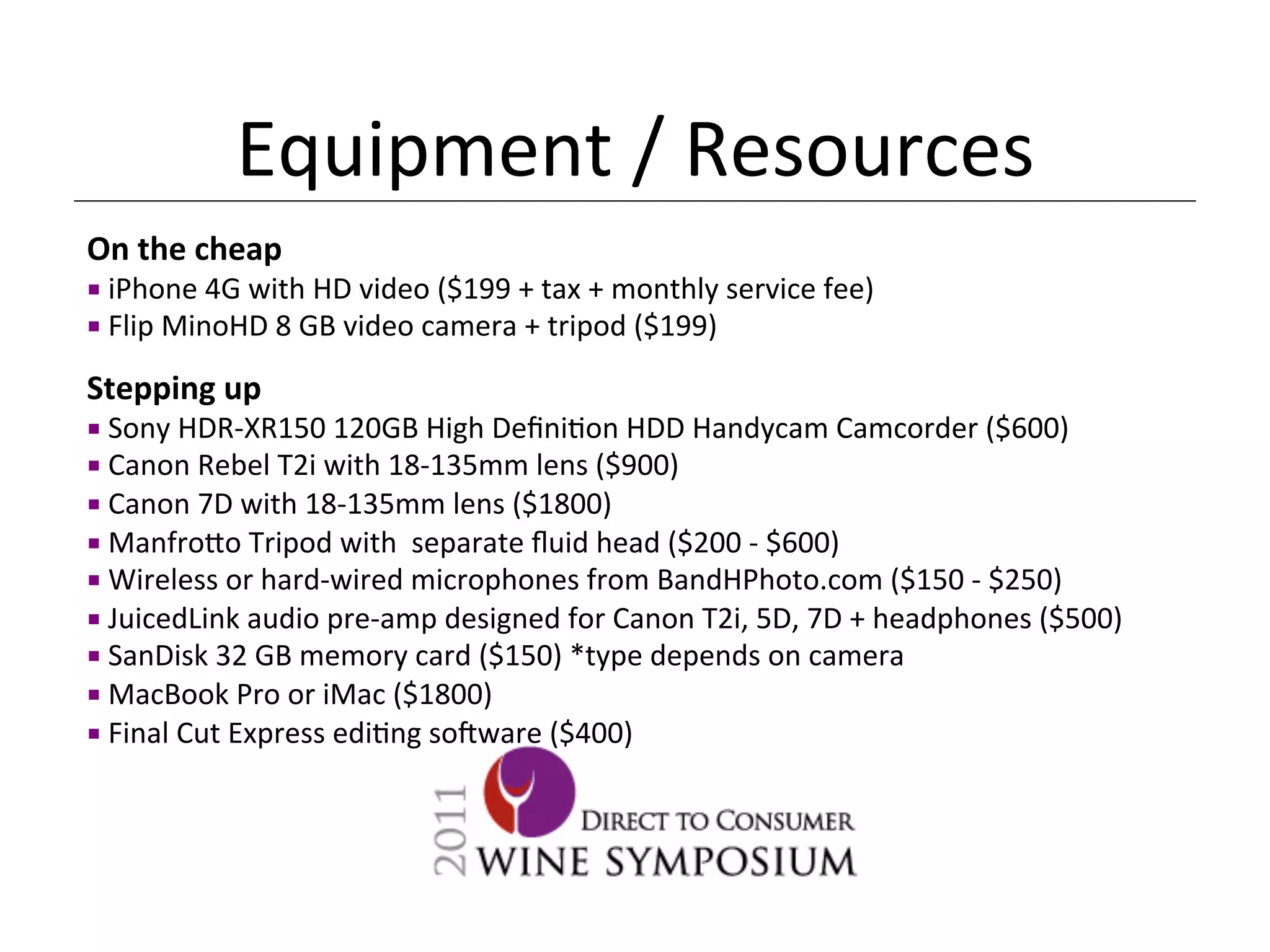 Equipment	
  /	
  Resources	
  
On	
  the	
  cheap	
  
¡ 	
  iPhone	
  4G	
  with	
  HD	
  video	
  ($199	
  +	
  tax	
  +	
  monthly	
  service	
  fee)	
  
¡ 	
  Flip	
  MinoHD	
  8	
  GB	
  video	
  camera	
  +	
  tripod	
  ($199)	
  

Stepping	
  up	
  
¡ 	
  Sony	
  HDR-­‐XR150	
  120GB	
  High	
  Deﬁni<on	
  HDD	
  Handycam	
  Camcorder	
  ($600)	
  
¡ 	
  Canon	
  Rebel	
  T2i	
  with	
  18-­‐135mm	
  lens	
  ($900)	
  
¡ 	
  Canon	
  7D	
  with	
  18-­‐135mm	
  lens	
  ($1800)	
  
¡ 	
  Manfro[o	
  Tripod	
  with	
  	
  separate	
  ﬂuid	
  head	
  ($200	
  -­‐	
  $600)	
  
¡ 	
  Wireless	
  or	
  hard-­‐wired	
  microphones	
  from	
  BandHPhoto.com	
  ($150	
  -­‐	
  $250)	
  
¡ 	
  JuicedLink	
  audio	
  pre-­‐amp	
  designed	
  for	
  Canon	
  T2i,	
  5D,	
  7D	
  +	
  headphones	
  ($500)	
  
¡ 	
  SanDisk	
  32	
  GB	
  memory	
  card	
  ($150)	
  *type	
  depends	
  on	
  camera	
  
¡ 	
  MacBook	
  Pro	
  or	
  iMac	
  ($1800)	
  
¡ 	
  Final	
  Cut	
  Express	
  edi<ng	
  so_ware	
  ($400)	
  

	
  
 