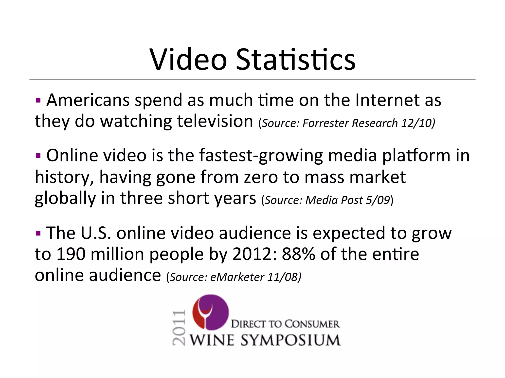 Video	
  Sta<s<cs	
  
§ 	
  Americans	
  spend	
  as	
  much	
  <me	
  on	
  the	
  Internet	
  as	
  
they	
  do	
  watching	
  television	
  (Source:	
  Forrester	
  Research	
  12/10)	
  
	
  
§ 	
  Online	
  video	
  is	
  the	
  fastest-­‐growing	
  media	
  plaQorm	
  in	
  
history,	
  having	
  gone	
  from	
  zero	
  to	
  mass	
  market	
  
globally	
  in	
  three	
  short	
  years	
  (Source:	
  Media	
  Post	
  5/09)	
  
	
  
§ 	
  The	
  U.S.	
  online	
  video	
  audience	
  is	
  expected	
  to	
  grow	
  
to	
  190	
  million	
  people	
  by	
  2012:	
  88%	
  of	
  the	
  en<re	
  
online	
  audience	
  (Source:	
  eMarketer	
  11/08)	
  
 