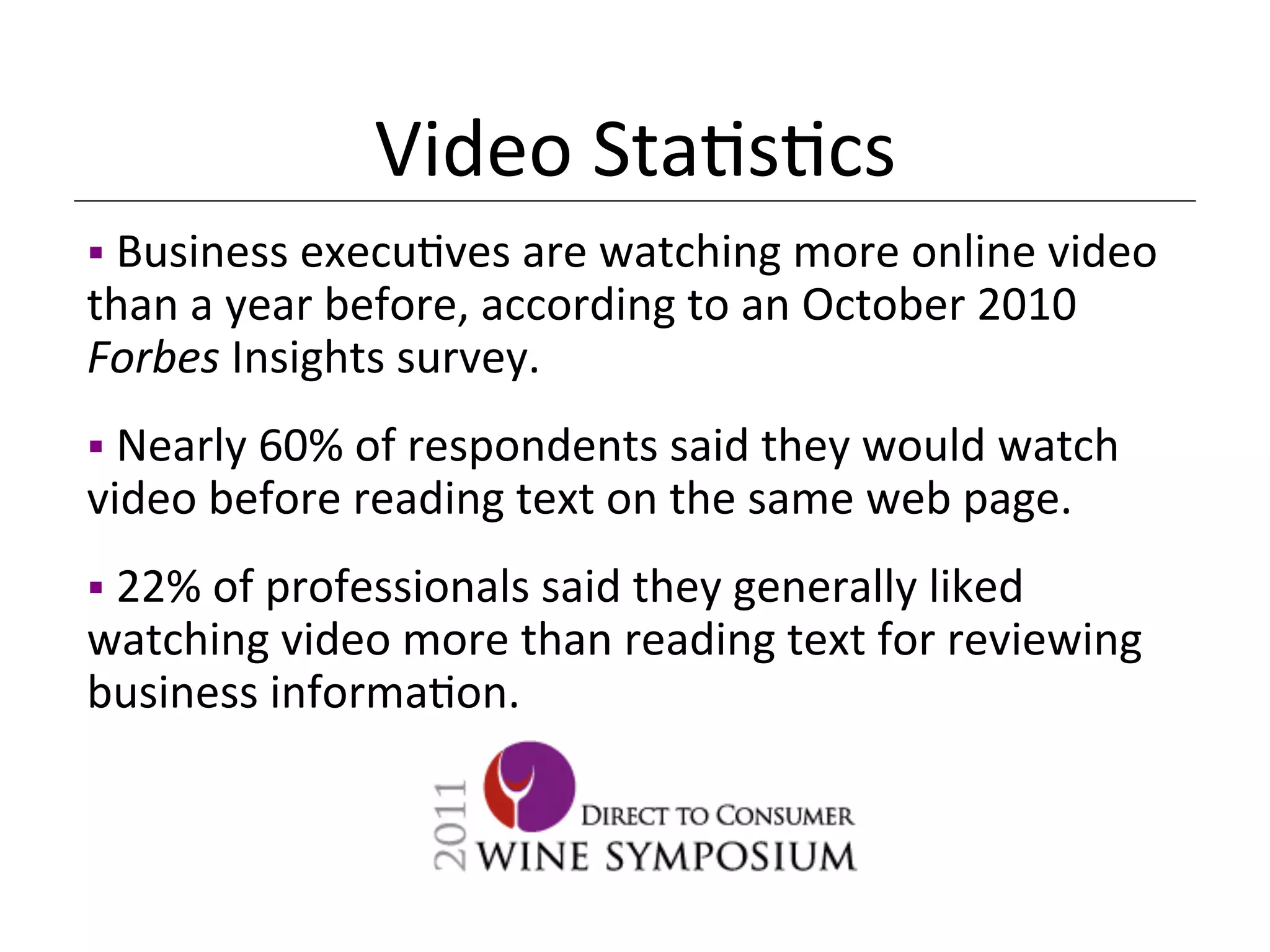 Video	
  Sta<s<cs	
  
§ 	
  Business	
  execu<ves	
  are	
  watching	
  more	
  online	
  video	
  
than	
  a	
  year	
  before,	
  according	
  to	
  an	
  October	
  2010	
  
Forbes	
  Insights	
  survey.	
  
§ 	
  Nearly	
  60%	
  of	
  respondents	
  said	
  they	
  would	
  watch	
  
video	
  before	
  reading	
  text	
  on	
  the	
  same	
  web	
  page.	
  
§ 	
  22%	
  of	
  professionals	
  said	
  they	
  generally	
  liked	
  
watching	
  video	
  more	
  than	
  reading	
  text	
  for	
  reviewing	
  
business	
  informa<on.	
  	
  
 