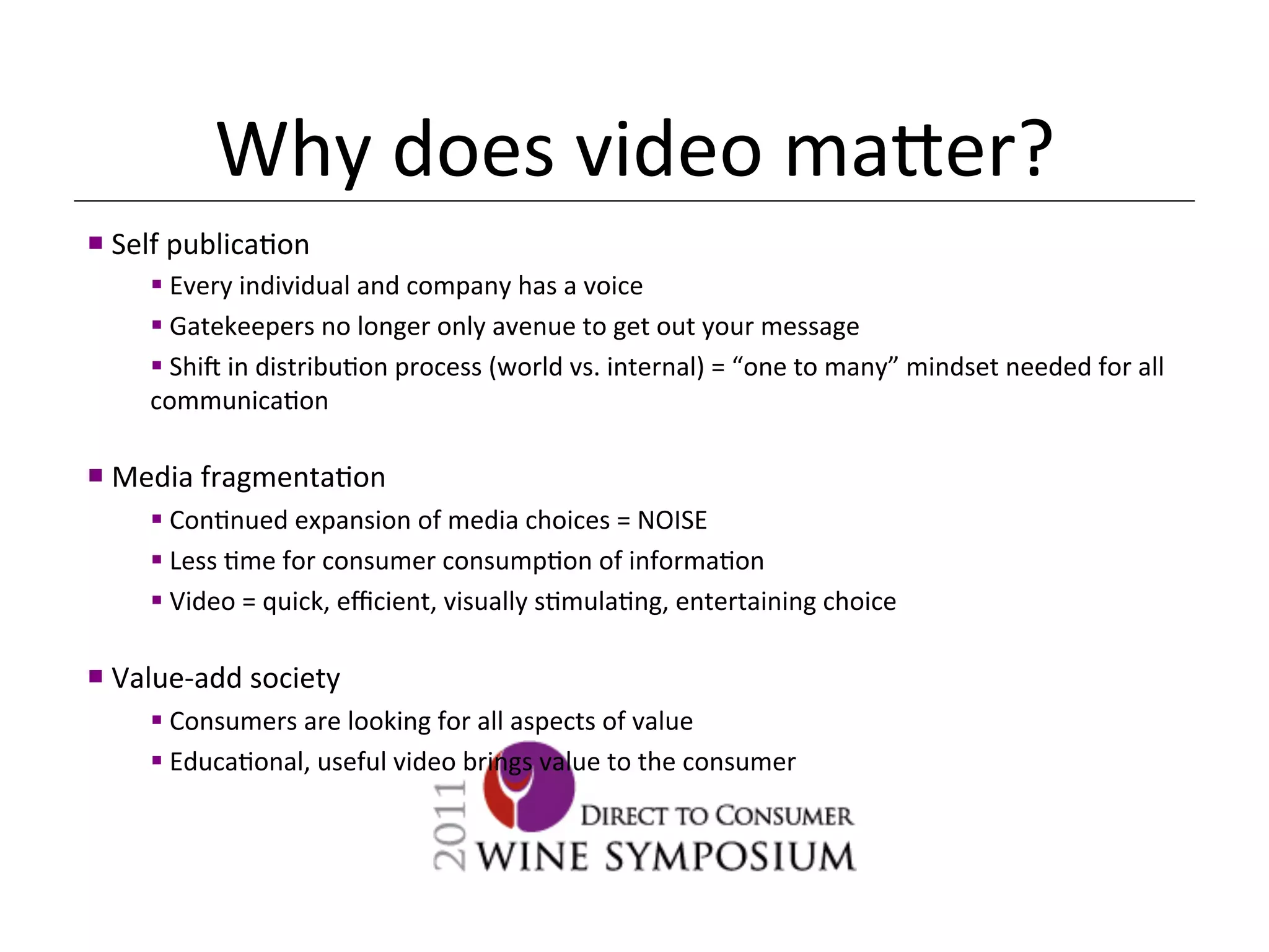 Why	
  does	
  video	
  ma[er?	
  
¡ 	
  Self	
  publica<on	
  
        § 	
  Every	
  individual	
  and	
  company	
  has	
  a	
  voice	
  
        § 	
  Gatekeepers	
  no	
  longer	
  only	
  avenue	
  to	
  get	
  out	
  your	
  message	
  
        § 	
  Shi_	
  in	
  distribu<on	
  process	
  (world	
  vs.	
  internal)	
  =	
  “one	
  to	
  many”	
  mindset	
  needed	
  for	
  all	
  
        communica<on	
  
        	
  
¡ 	
  Media	
  fragmenta<on	
  
        § 	
  Con<nued	
  expansion	
  of	
  media	
  choices	
  =	
  NOISE	
  
        § 	
  Less	
  <me	
  for	
  consumer	
  consump<on	
  of	
  informa<on	
  
        § 	
  Video	
  =	
  quick,	
  eﬃcient,	
  visually	
  s<mula<ng,	
  entertaining	
  choice	
  

¡ 	
  Value-­‐add	
  society	
  
        § 	
  Consumers	
  are	
  looking	
  for	
  all	
  aspects	
  of	
  value	
  
        § 	
  Educa<onal,	
  useful	
  video	
  brings	
  value	
  to	
  the	
  consumer	
  
 