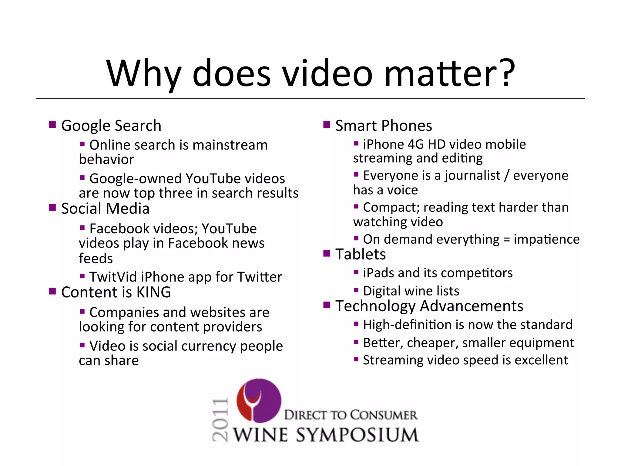 Why	
  does	
  video	
  ma[er?	
  
¡ 	
  Google	
  Search	
                                          ¡ 	
  Smart	
  Phones	
  
       § 	
  Online	
  search	
  is	
  mainstream	
  
       behavior	
                                                  	
      § 	
  iPhone	
  4G	
  HD	
  video	
  mobile	
  
                                                                           streaming	
  and	
  edi<ng	
  
       § 	
  Google-­‐owned	
  YouTube	
  videos	
                        § 	
  Everyone	
  is	
  a	
  journalist	
  /	
  everyone	
  
       are	
  now	
  top	
  three	
  in	
  search	
  results	
             has	
  a	
  voice	
  	
  
¡ 	
  Social	
  Media	
                                                   § 	
  Compact;	
  reading	
  text	
  harder	
  than	
  
       § 	
  Facebook	
  videos;	
  YouTube	
                             watching	
  video	
  
       videos	
  play	
  in	
  Facebook	
  news	
                          § 	
  On	
  demand	
  everything	
  =	
  impa<ence	
  
       feeds	
                                                     ¡ 	
  Tablets	
  
       § 	
  TwitVid	
  iPhone	
  app	
  for	
  Twi[er	
                  § 	
  iPads	
  and	
  its	
  compe<tors	
  
¡ 	
  Content	
  is	
  KING	
                                             § 	
  Digital	
  wine	
  lists	
  
       § 	
  Companies	
  and	
  websites	
  are	
                ¡ 	
  Technology	
  Advancements	
  
       looking	
  for	
  content	
  providers	
                            § 	
  High-­‐deﬁni<on	
  is	
  now	
  the	
  standard	
  
       § 	
  Video	
  is	
  social	
  currency	
  people	
                § 	
  Be[er,	
  cheaper,	
  smaller	
  equipment	
  
       can	
  share	
                                                      § 	
  Streaming	
  video	
  speed	
  is	
  excellent	
  
 