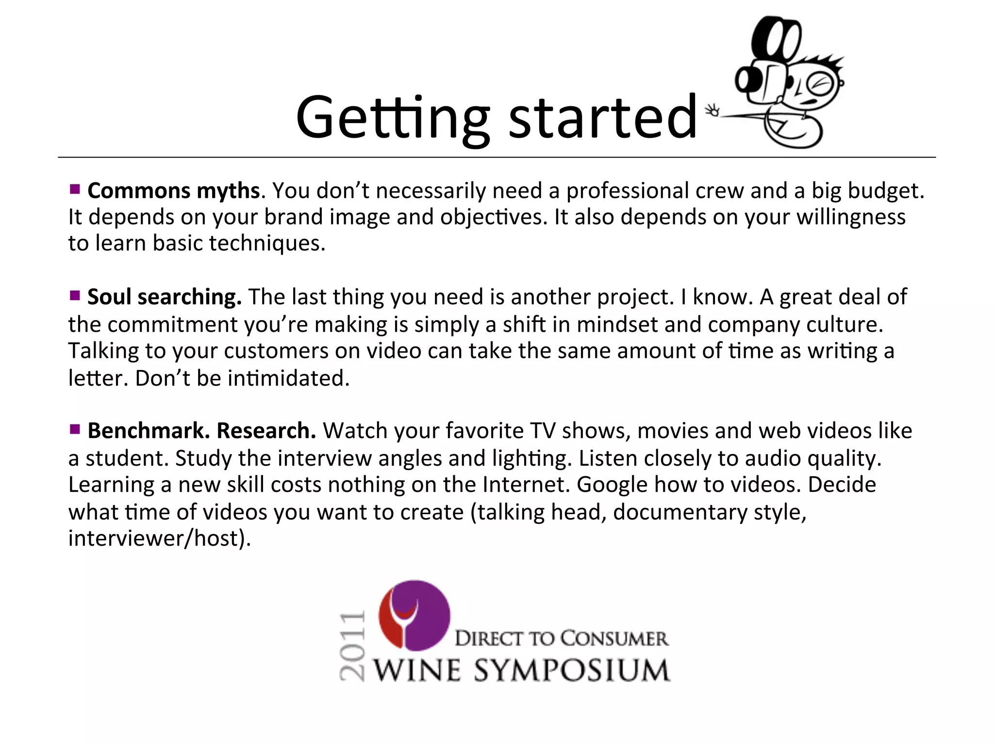 Genng	
  started	
  
¡ 	
  Commons	
  myths.	
  You	
  don’t	
  necessarily	
  need	
  a	
  professional	
  crew	
  and	
  a	
  big	
  budget.	
  
It	
  depends	
  on	
  your	
  brand	
  image	
  and	
  objec<ves.	
  It	
  also	
  depends	
  on	
  your	
  willingness	
  
to	
  learn	
  basic	
  techniques.	
  
	
  
¡ 	
  Soul	
  searching.	
  The	
  last	
  thing	
  you	
  need	
  is	
  another	
  project.	
  I	
  know.	
  A	
  great	
  deal	
  of	
  
the	
  commitment	
  you’re	
  making	
  is	
  simply	
  a	
  shi_	
  in	
  mindset	
  and	
  company	
  culture.	
  
Talking	
  to	
  your	
  customers	
  on	
  video	
  can	
  take	
  the	
  same	
  amount	
  of	
  <me	
  as	
  wri<ng	
  a	
  
le[er.	
  Don’t	
  be	
  in<midated.	
  	
  
	
  
¡ 	
  Benchmark.	
  Research.	
  Watch	
  your	
  favorite	
  TV	
  shows,	
  movies	
  and	
  web	
  videos	
  like	
  
a	
  student.	
  Study	
  the	
  interview	
  angles	
  and	
  ligh<ng.	
  Listen	
  closely	
  to	
  audio	
  quality.	
  
Learning	
  a	
  new	
  skill	
  costs	
  nothing	
  on	
  the	
  Internet.	
  Google	
  how	
  to	
  videos.	
  Decide	
  
what	
  <me	
  of	
  videos	
  you	
  want	
  to	
  create	
  (talking	
  head,	
  documentary	
  style,	
  
interviewer/host).	
  	
  
 