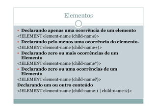 Elementos
 Declarando apenas uma ocorrência de um elemento
<!ELEMENT element-name (child-name)>
 Declarando pelo menos uma ocorrência do elemento.
<!ELEMENT element-name (child-name+)>
 Declarando zero ou mais ocorrências de um
Elemento
<!ELEMENT element-name (child-name*)>
 Declarando zero ou uma ocorrências de um
Elemento
<!ELEMENT element-name (child-name?)>
Declarando um ou outro conteúdo
<!ELEMENT element-name (child-name-1 | child-name-2)>
 