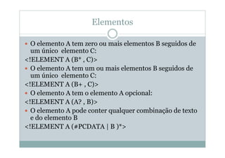 Elementos
 O elemento A tem zero ou mais elementos B seguidos de
um único elemento C:
<!ELEMENT A (B* , C)>
 O elemento A tem um ou mais elementos B seguidos de
um único elemento C:
<!ELEMENT A (B+ , C)>
 O elemento A tem o elemento A opcional:
<!ELEMENT A (A? , B)>
 O elemento A pode conter qualquer combinação de texto
e do elemento B
<!ELEMENT A (#PCDATA | B )*>
 