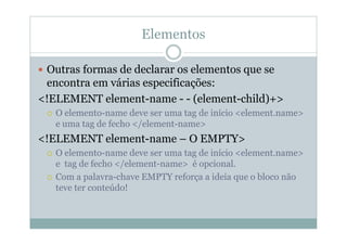 Elementos
 Outras formas de declarar os elementos que se
encontra em várias especificações:
<!ELEMENT element-name - - (element-child)+>
 O elemento-name deve ser uma tag de início <element.name>
e uma tag de fecho </element-name>
<!ELEMENT element-name – O EMPTY>
 O elemento-name deve ser uma tag de início <element.name>
e tag de fecho </element-name> é opcional.
 Com a palavra-chave EMPTY reforça a ideia que o bloco não
teve ter conteúdo!
 
