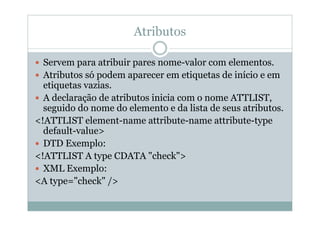 Atributos
 Servem para atribuir pares nome-valor com elementos.
 Atributos só podem aparecer em etiquetas de início e em
etiquetas vazias.
 A declaração de atributos inicia com o nome ATTLIST,
seguido do nome do elemento e da lista de seus atributos.
<!ATTLIST element-name attribute-name attribute-type
default-value>
 DTD Exemplo:
<!ATTLIST A type CDATA "check">
 XML Exemplo:
<A type="check" />
 