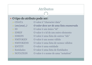 Atributos
 O tipo do atributo pode ser:
 CDATA O valor é “character data”
 (en1|en2|..) O valor deve ser de uma lista enumerada
 ID O valor é um único “id”
 IDREF O valor é o id de um outro elemento
 IDREFS O valor é uma lista de outros “ids”
 NMTOKEN O valor é um nome válido
 NMTOKENS O valor é uma lista de nomes válidos
 ENTITY O valor é uma entidade
 Entidades O valor é uma lista de Entidades
 NOTATION O valor é o nome de uma “notation”
 