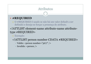 Atributos
 #REQUIRED
 O #REQUIRED é usado se não há um valor default a ser
definido e deseja-se forçar a presença do atributo.
<!ATTLIST element-name attribute-name attribute-
type #REQUIRED>
 Exemplo:
<!ATTLIST person number CDATA #REQUIRED>
 Valido: <person number="5677" />
 Invalido: <person />
 