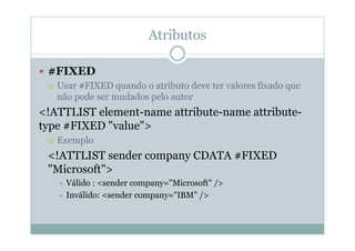 Atributos
 #FIXED
 Usar #FIXED quando o atributo deve ter valores fixado que
não pode ser mudados pelo autor
<!ATTLIST element-name attribute-name attribute-
type #FIXED "value">
 Exemplo
<!ATTLIST sender company CDATA #FIXED
"Microsoft">
 Válido : <sender company="Microsoft" />
 Inválido: <sender company="IBM" />
 