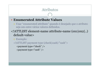 Atributos
 Enumerated Attribute Values
 Usar “enumerated attribute” quando é desejado que o atributo
seja um entre vários valores definidos.
<!ATTLIST element-name attribute-name (en1|en2|..)
default-value>
 Exemplo:
<!ATTLIST payment type (check|cash) "cash">
<payment type="check" />
<payment type="cash" />
 
