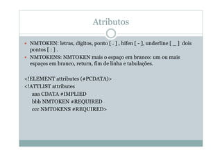 Atributos
 NMTOKEN: letras, dígitos, ponto [ . ] , hífen [ - ], underline [ _ ] dois
pontos [ : ] .
 NMTOKENS: NMTOKEN mais o espaço em branco: um ou mais
espaços em branco, return, fim de linha e tabulações.
<!ELEMENT attributes (#PCDATA)>
<!ATTLIST attributes
aaa CDATA #IMPLIED
bbb NMTOKEN #REQUIRED
ccc NMTOKENS #REQUIRED>
 