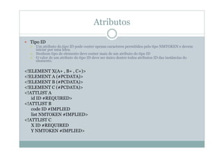 Atributos
 Tipo ID
 Um atributo do tipo ID pode conter apenas caracteres permitidos pelo tipo NMTOKEN e devem
iniciar por uma letra.
 Nenhum tipo de elemento deve conter mais de um atributo do tipo ID
 O valor de um atributo do tipo ID deve ser único dentre todos atributos ID das instâncias do
elemento.
<!ELEMENT X(A+ , B+ , C+)>
<!ELEMENT A (#PCDATA)>
<!ELEMENT B (#PCDATA)>
<!ELEMENT C (#PCDATA)>
<!ATTLIST A
id ID #REQUIRED>
<!ATTLIST B
code ID #IMPLIED
list NMTOKEN #IMPLIED>
<!ATTLIST C
X ID #REQUIRED
Y NMTOKEN #IMPLIED>
 