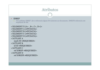 Atributos
 IDREF
 Um atributo IDREF deve referencia algum ID existente no documento. IDREFS referencia um
sequência de Ids
<!ELEMENT X (A+ , B+, C+, D+)>
<!ELEMENT A (#PCDATA)>
<!ELEMENT B (#PCDATA)>
<!ELEMENT C (#PCDATA)>
<!ELEMENT D (#PCDATA)>
<!ATTLIST A
mark ID #REQUIRED>
<!ATTLIST B
id ID #REQUIRED>
<!ATTLIST C
ref IDREF #REQUIRED>
<!ATTLIST D
ref IDREFS #REQUIRED>
 