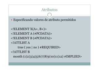 Atributos
 Especificando valores de atributo permitidos
<!ELEMENT X(A+, B+)>
<!ELEMENT A (#PCDATA)>
<!ELEMENT B (#PCDATA)>
<!ATTLIST A
true ( yes | no ) #REQUIRED>
<!ATTLIST B
month (1|2|3|4|5|6|7|8|9|10|11|12) #IMPLIED>
 
