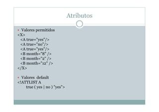 Atributos
 Valores permitidos
<X>
<A true="yes"/>
<A true="no"/>
<A true="yes"/>
<B month="8" />
<B month="2" />
<B month="12" />
</X>
 Valores default
<!ATTLIST A
true ( yes | no ) "yes">
 