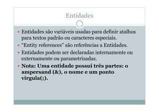 Entidades
 Entidades são variáveis usadas para definir atalhos
para textos padrão ou caracteres especiais.
 “Entity references” são referências a Entidades.
 Entidades podem ser declaradas internamente ou
externamente ou parametrizadas.
 Nota: Uma entidade possui três partes: o
ampersand (&), o nome e um ponto
vírgula(;).
 