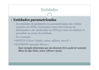 Entidades
 Entidades parametrizadas
 As entidades de parâmetro ou parametrizadas são válidas
somente em DTDs, funcionam como abreviaturas de
declarações e são declaradas na DTD por meio do símbolo %
precedido ao nome da entidade.
 Por exemplo:
<!ENTITY % livro “(titulo, autor, editora, preco)”>
<!ELEMENT exemplo %livro;>
 Esse exemplo determina que um elemento livro pode ter somente
filhos do tipo titulo, autor, editora e preço.
 