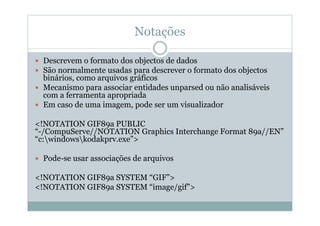 Notações
 Descrevem o formato dos objectos de dados
 São normalmente usadas para descrever o formato dos objectos
binários, como arquivos gráficos
 Mecanismo para associar entidades unparsed ou não analisáveis
com a ferramenta apropriada
 Em caso de uma imagem, pode ser um visualizador
<!NOTATION GIF89a PUBLIC
“-/CompuServe//NOTATION Graphics Interchange Format 89a//EN”
“c:windowskodakprv.exe”>
 Pode-se usar associações de arquivos
<!NOTATION GIF89a SYSTEM “GIF”>
<!NOTATION GIF89a SYSTEM “image/gif”>
 