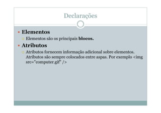 Declarações
 Elementos
 Elementos são os principais blocos.
 Atributos
 Atributos fornecem informação adicional sobre elementos.
Atributos são sempre colocados entre aspas. Por exemplo <img
src="computer.gif" />
 