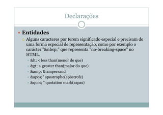 Declarações
 Entidades
 Alguns caracteres por terem significado especial e precisam de
uma forma especial de representação, como por exemplo o
carácter "&nbsp;" que representa "no-breaking-space" no
HTML.
 < < less than(menor do que)
 > > greater than(maior do que)
 &amp; & ampersand
 ' ' apostrophe(apóstrofe)
 " " quotation mark(aspas)
 