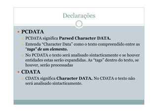 Declarações
 PCDATA
 PCDATA significa Parsed Character DATA.
 Entenda “Character Data” como o texto compreendido entre as
“tags” de um elemento.
 No PCDATA o texto será analisado sintacticamente e se houver
entidades estas serão expandidas. As “tags” dentro do texto, se
houver, serão processadas
 CDATA
 CDATA significa Character DATA. No CDATA o texto não
será analisado sintacticamente.
 