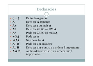 Declarações
 ( ... ) Delimita o grupo
 A Deve ter A somente
 A+ Deve ter 1 ou mais A
 A? Deve ter ZERO ou UM A
 A* Pode ter ZERO ou mais A
 +(A) Pode ter A
 -(A) Não deve ter A
 A | B Pode ter um ou outro
 A , B Deve ter um e outro e a ordem é importante
 A & B Ambos devem existir, e a ordem não é
importante
 