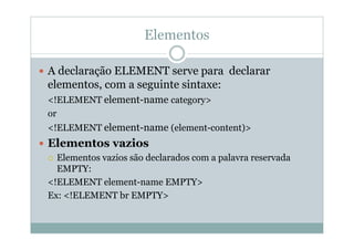 Elementos
 A declaração ELEMENT serve para declarar
elementos, com a seguinte sintaxe:
<!ELEMENT element-name category>
or
<!ELEMENT element-name (element-content)>
 Elementos vazios
 Elementos vazios são declarados com a palavra reservada
EMPTY:
<!ELEMENT element-name EMPTY>
Ex: <!ELEMENT br EMPTY>
 