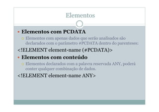 Elementos
 Elementos com PCDATA
 Elementos com apenas dados que serão analisados são
declarados com o parâmetro #PCDATA dentro do parenteses:
<!ELEMENT element-name (#PCDATA)>
 Elementos com conteúdo
 Elementos declarados com a palavra reservada ANY, poderá
conter qualquer combinação de dados.
<!ELEMENT element-name ANY>
 