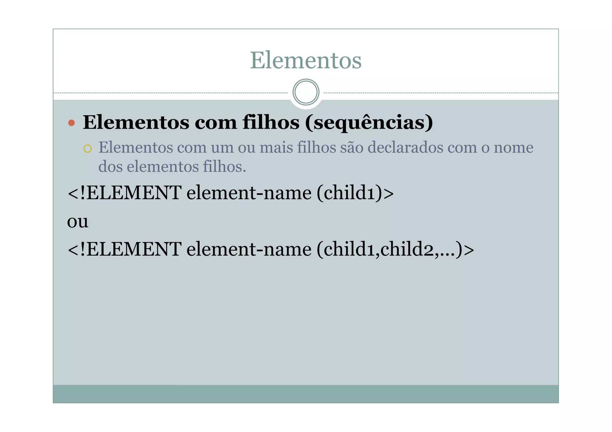 Elementos
 Elementos com filhos (sequências)
 Elementos com um ou mais filhos são declarados com o nome
dos elementos filhos.
<!ELEMENT element-name (child1)>
ou
<!ELEMENT element-name (child1,child2,...)>
 