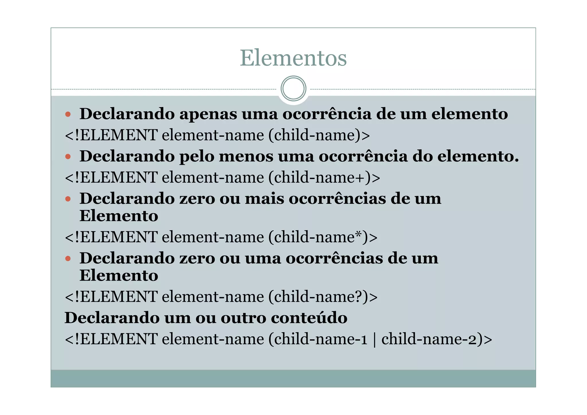 Elementos
 Declarando apenas uma ocorrência de um elemento
<!ELEMENT element-name (child-name)>
 Declarando pelo menos uma ocorrência do elemento.
<!ELEMENT element-name (child-name+)>
 Declarando zero ou mais ocorrências de um
Elemento
<!ELEMENT element-name (child-name*)>
 Declarando zero ou uma ocorrências de um
Elemento
<!ELEMENT element-name (child-name?)>
Declarando um ou outro conteúdo
<!ELEMENT element-name (child-name-1 | child-name-2)>
 