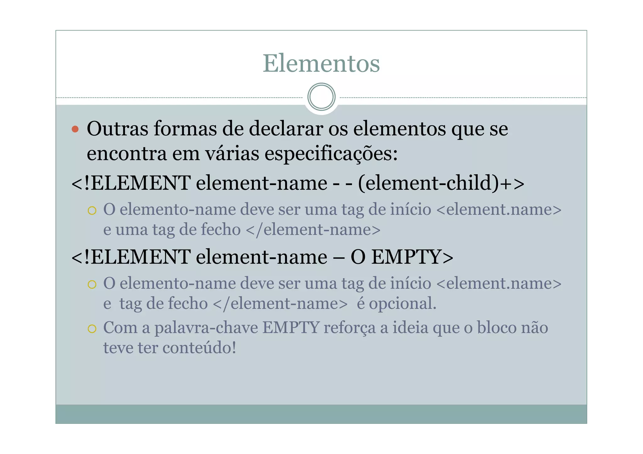 Elementos
 Outras formas de declarar os elementos que se
encontra em várias especificações:
<!ELEMENT element-name - - (element-child)+>
 O elemento-name deve ser uma tag de início <element.name>
e uma tag de fecho </element-name>
<!ELEMENT element-name – O EMPTY>
 O elemento-name deve ser uma tag de início <element.name>
e tag de fecho </element-name> é opcional.
 Com a palavra-chave EMPTY reforça a ideia que o bloco não
teve ter conteúdo!
 