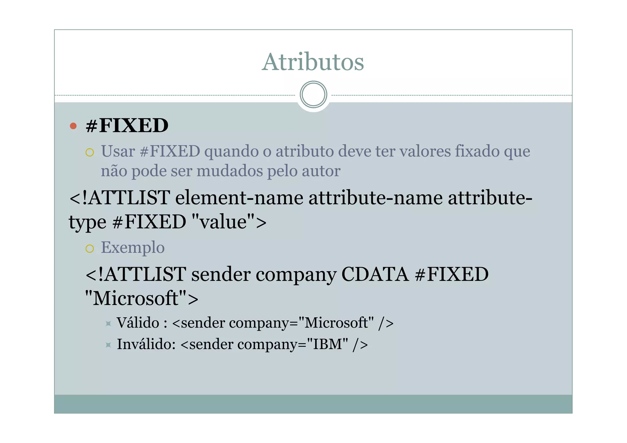 Atributos
 #FIXED
 Usar #FIXED quando o atributo deve ter valores fixado que
não pode ser mudados pelo autor
<!ATTLIST element-name attribute-name attribute-
type #FIXED "value">
 Exemplo
<!ATTLIST sender company CDATA #FIXED
"Microsoft">
 Válido : <sender company="Microsoft" />
 Inválido: <sender company="IBM" />
 