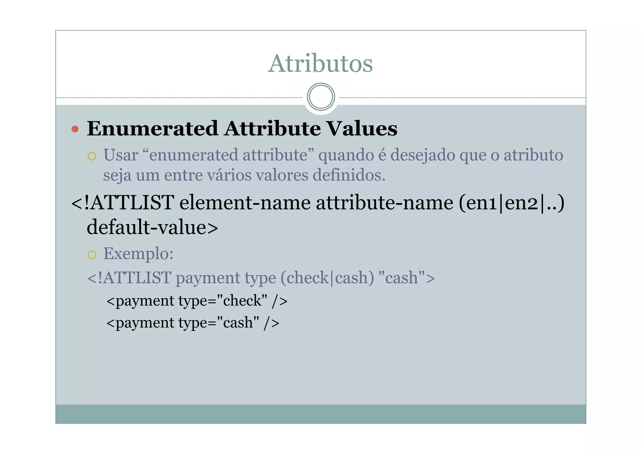 Atributos
 Enumerated Attribute Values
 Usar “enumerated attribute” quando é desejado que o atributo
seja um entre vários valores definidos.
<!ATTLIST element-name attribute-name (en1|en2|..)
default-value>
 Exemplo:
<!ATTLIST payment type (check|cash) "cash">
<payment type="check" />
<payment type="cash" />
 