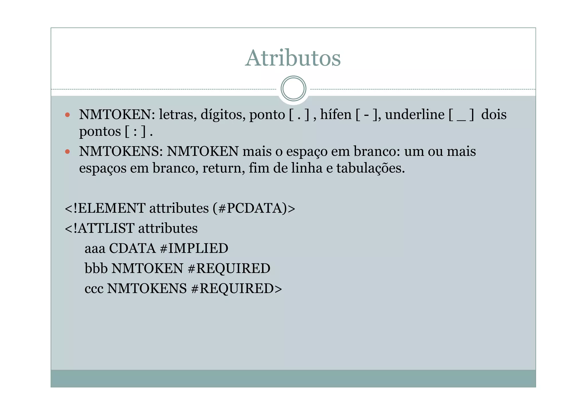 Atributos
 NMTOKEN: letras, dígitos, ponto [ . ] , hífen [ - ], underline [ _ ] dois
pontos [ : ] .
 NMTOKENS: NMTOKEN mais o espaço em branco: um ou mais
espaços em branco, return, fim de linha e tabulações.
<!ELEMENT attributes (#PCDATA)>
<!ATTLIST attributes
aaa CDATA #IMPLIED
bbb NMTOKEN #REQUIRED
ccc NMTOKENS #REQUIRED>
 