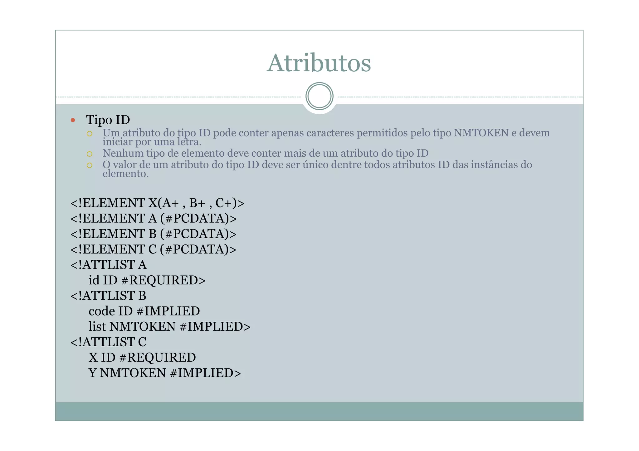 Atributos
 Tipo ID
 Um atributo do tipo ID pode conter apenas caracteres permitidos pelo tipo NMTOKEN e devem
iniciar por uma letra.
 Nenhum tipo de elemento deve conter mais de um atributo do tipo ID
 O valor de um atributo do tipo ID deve ser único dentre todos atributos ID das instâncias do
elemento.
<!ELEMENT X(A+ , B+ , C+)>
<!ELEMENT A (#PCDATA)>
<!ELEMENT B (#PCDATA)>
<!ELEMENT C (#PCDATA)>
<!ATTLIST A
id ID #REQUIRED>
<!ATTLIST B
code ID #IMPLIED
list NMTOKEN #IMPLIED>
<!ATTLIST C
X ID #REQUIRED
Y NMTOKEN #IMPLIED>
 