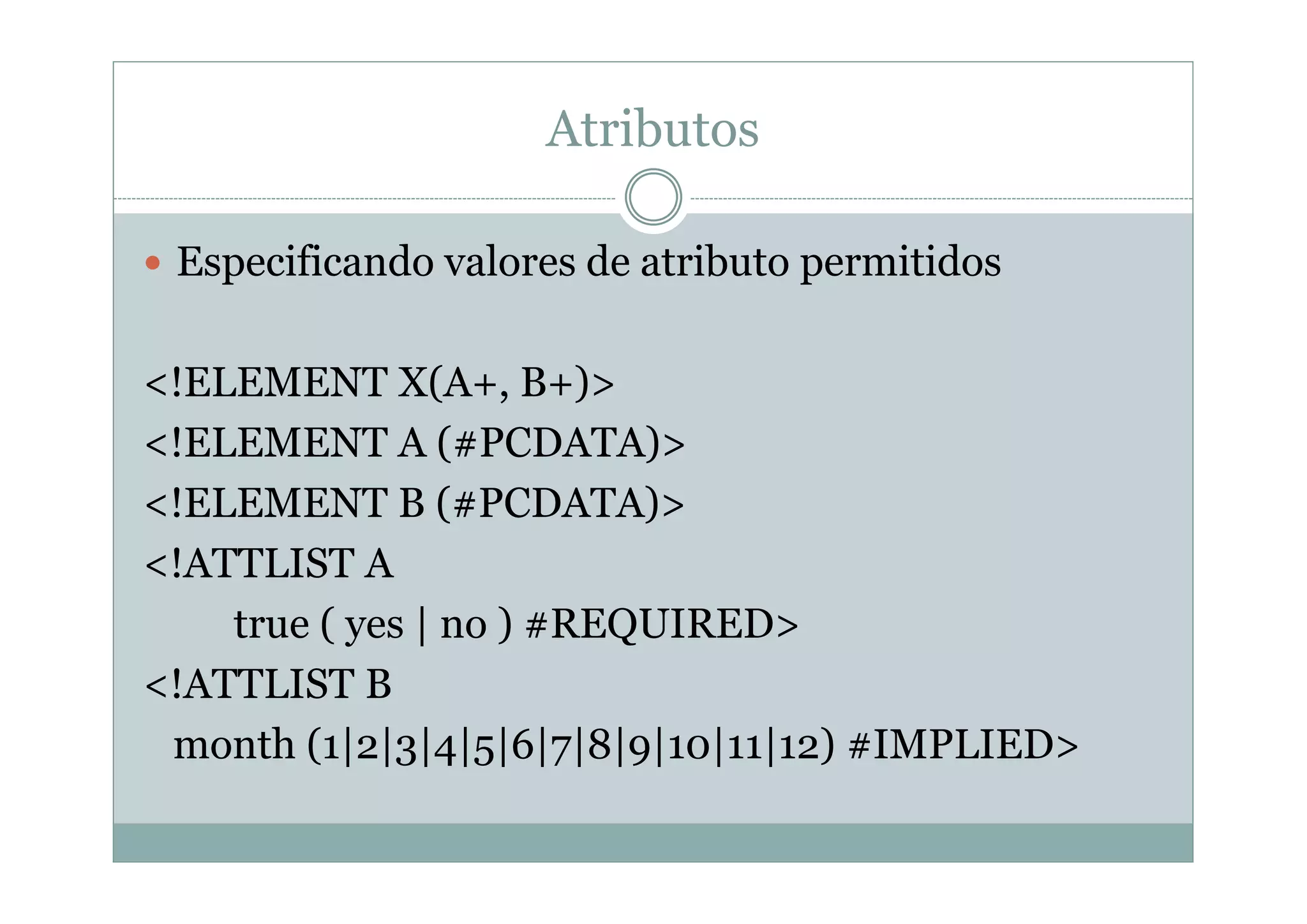 Atributos
 Especificando valores de atributo permitidos
<!ELEMENT X(A+, B+)>
<!ELEMENT A (#PCDATA)>
<!ELEMENT B (#PCDATA)>
<!ATTLIST A
true ( yes | no ) #REQUIRED>
<!ATTLIST B
month (1|2|3|4|5|6|7|8|9|10|11|12) #IMPLIED>
 