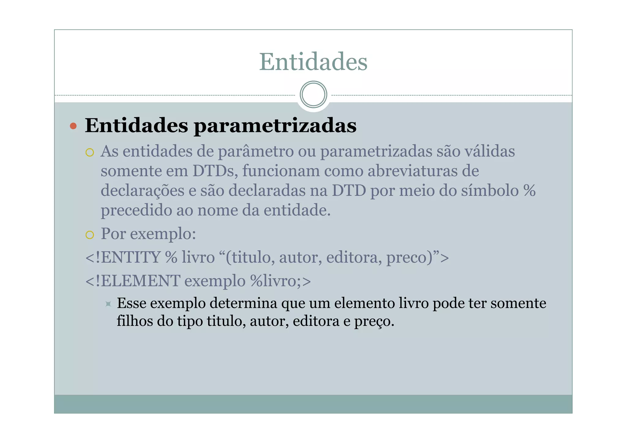 Entidades
 Entidades parametrizadas
 As entidades de parâmetro ou parametrizadas são válidas
somente em DTDs, funcionam como abreviaturas de
declarações e são declaradas na DTD por meio do símbolo %
precedido ao nome da entidade.
 Por exemplo:
<!ENTITY % livro “(titulo, autor, editora, preco)”>
<!ELEMENT exemplo %livro;>
 Esse exemplo determina que um elemento livro pode ter somente
filhos do tipo titulo, autor, editora e preço.
 