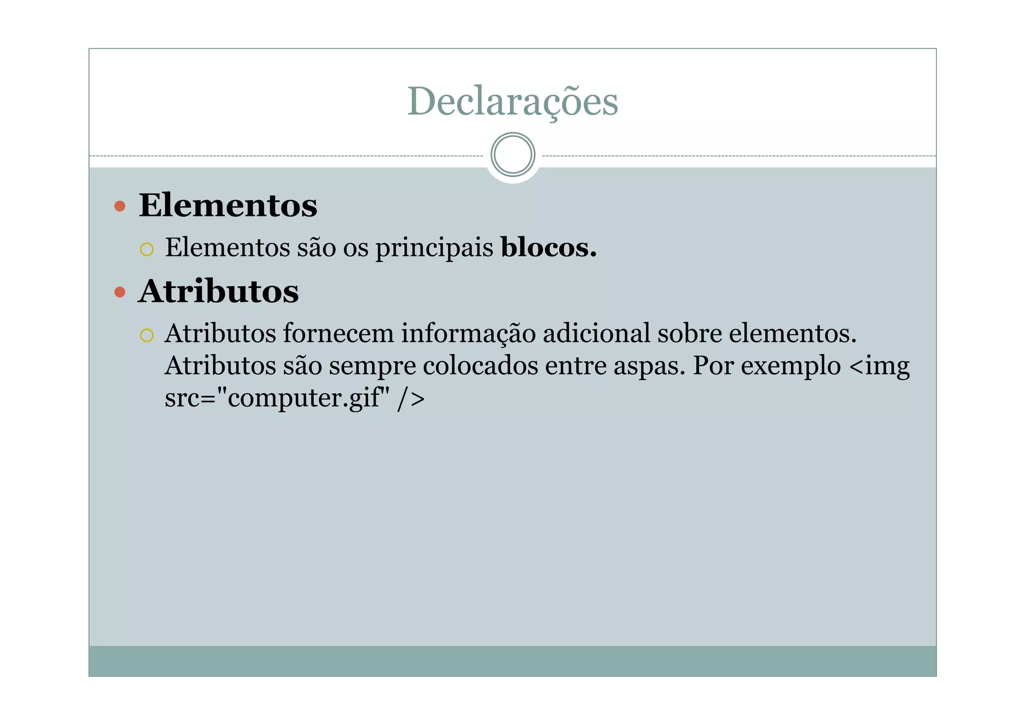 Declarações
 Elementos
 Elementos são os principais blocos.
 Atributos
 Atributos fornecem informação adicional sobre elementos.
Atributos são sempre colocados entre aspas. Por exemplo <img
src="computer.gif" />
 