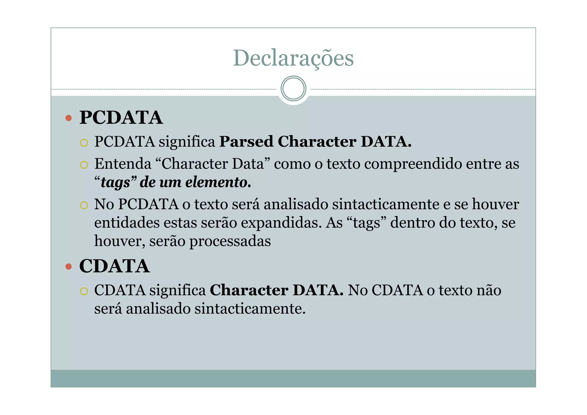 Declarações
 PCDATA
 PCDATA significa Parsed Character DATA.
 Entenda “Character Data” como o texto compreendido entre as
“tags” de um elemento.
 No PCDATA o texto será analisado sintacticamente e se houver
entidades estas serão expandidas. As “tags” dentro do texto, se
houver, serão processadas
 CDATA
 CDATA significa Character DATA. No CDATA o texto não
será analisado sintacticamente.
 
